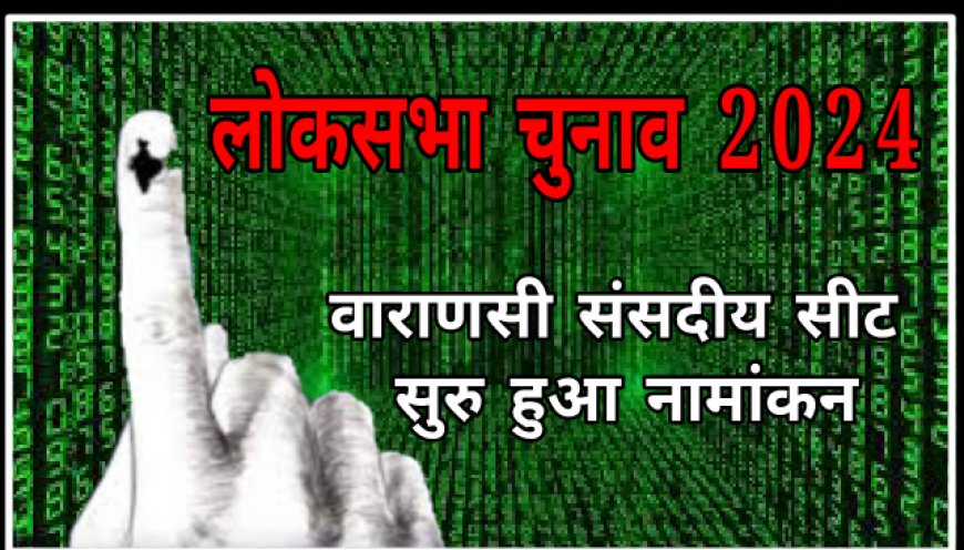 वाराणसी लोकसभा चुनाव सुरु हुई नामांकन प्रकिया,जाने लोकसभा संसदीय सीट पर कौन प्रत्याशी कब करेगा नामांकन