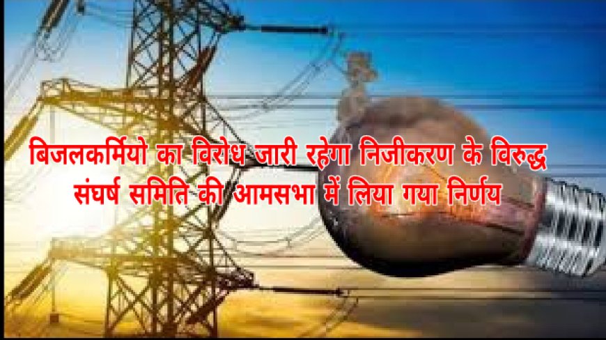 बिजलकर्मियो का विरोध जारी रहेगा निजीकरण के विरुद्ध , संघर्ष समिति की आमसभा में लिया गया निर्णय