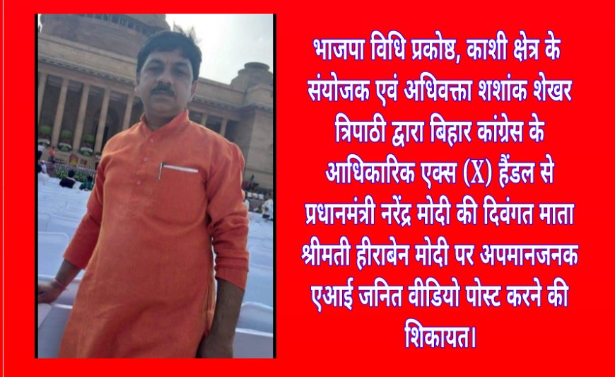 भाजपा विधि प्रकोष्ठ, काशी क्षेत्र के संयोजक एवं अधिवक्ता शशांक शेखर त्रिपाठी द्वारा बिहार कांग्रेस के आधिकारिक एक्स (X) हैंडल से प्रधानमंत्री नरेंद्र मोदी की दिवंगत माता श्रीमती हीराबेन मोदी पर अपमानजनक एआई जनित वीडियो पोस्ट करने की शिकायत