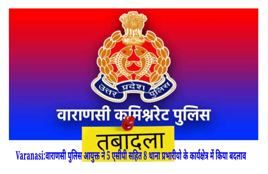 Varanasi:वाराणसी पुलिस आयुक्त ने 5 एसीपी सहित 8 थाना प्रभारीयो के कार्यक्षेत्र में किया बदलाव