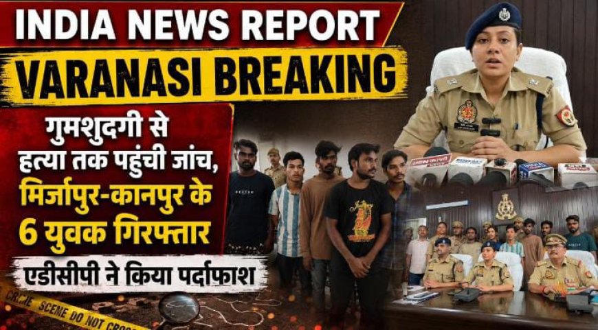 वाराणसी मे सनसनीखेज हत्या का खुलासा-तांत्रिक साधना के नाम पर ले जाकर युवक की हत्या, वाराणसी में 6 गिरफ्तार पूजा के बहाने बुलाया फिर कर दी हत्या! वाराणसी पुलिस ने 6 आरोपियों को दबोचा