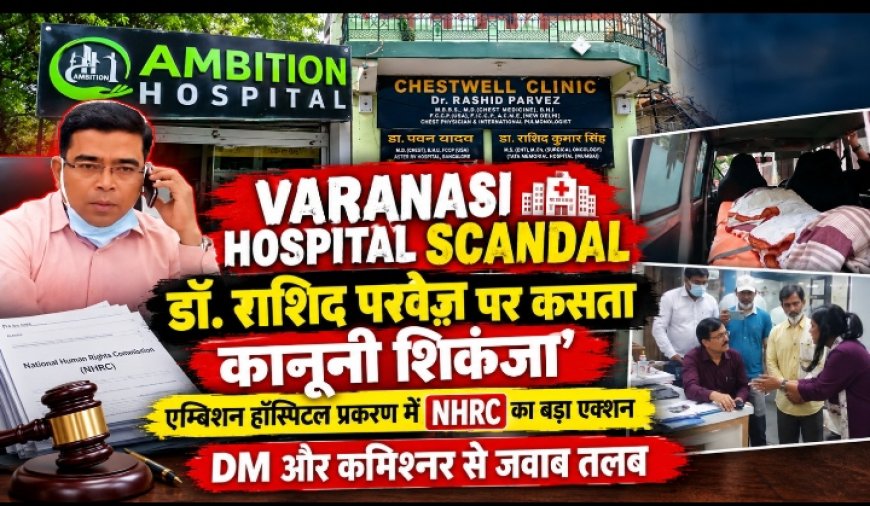 वाराणसी के एम्बिशन हॉस्पिटल कांड में NHRC की एंट्री, DM-कमिश्नर को नोटिस, डॉक्टर राशिद परवेज़ पर FIR की तलवार